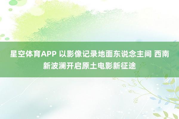 星空体育APP 以影像记录地面东说念主间 西南新波澜开启原土电影新征途