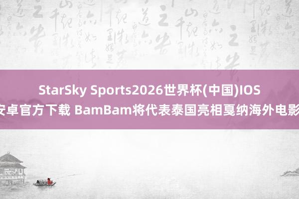 StarSky Sports2026世界杯(中国)IOS/安卓官方下载 BamBam将代表泰国亮相戛纳海外电影节
