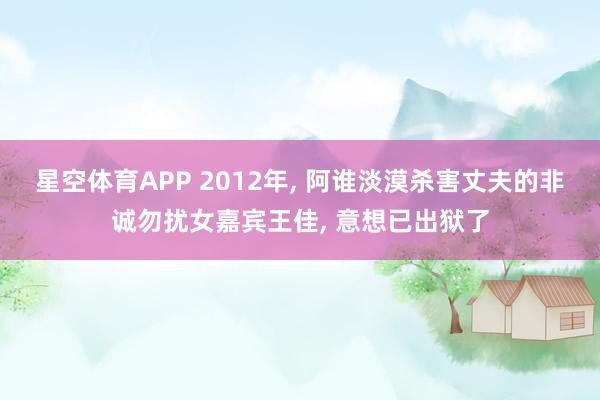 星空体育APP 2012年， 阿谁淡漠杀害丈夫的非诚勿扰女嘉宾王佳， 意想已出狱了
