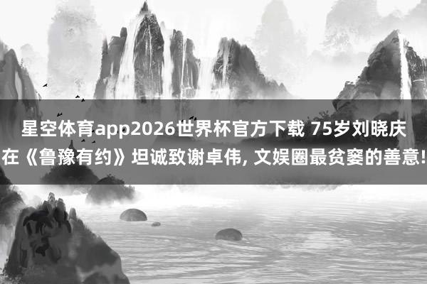 星空体育app2026世界杯官方下载 75岁刘晓庆在《鲁豫有约》坦诚致谢卓伟, 文娱圈最贫窭的善意!