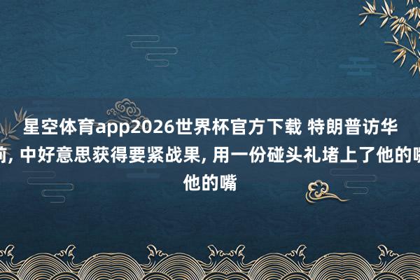 星空体育app2026世界杯官方下载 特朗普访华前, 中好意思获得要紧战果, 用一份碰头礼堵上了他的嘴