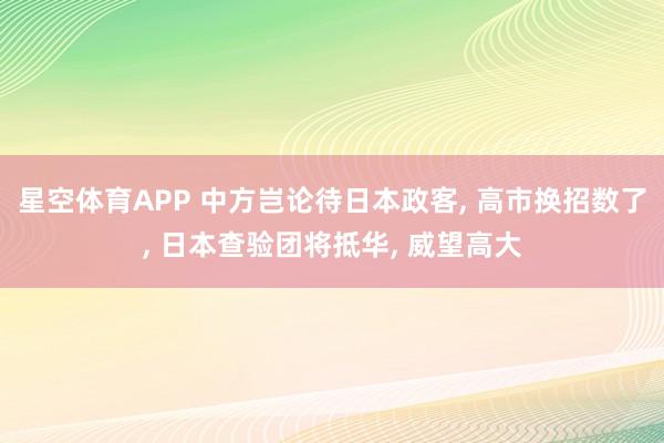 星空体育APP 中方岂论待日本政客， 高市换招数了， 日本查验团将抵华， 威望高大