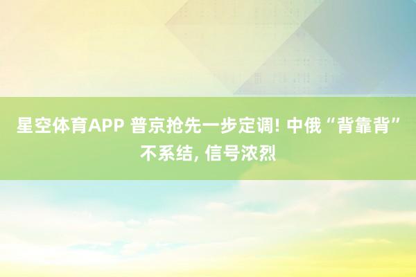 星空体育APP 普京抢先一步定调! 中俄“背靠背”不系结， 信号浓烈