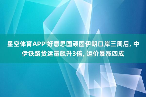 星空体育APP 好意思国顽固伊朗口岸三周后， 中伊铁路货运量飙升3倍， 运价暴涨四成