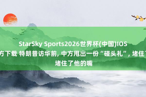 StarSky Sports2026世界杯(中国)IOS/安卓官方下载 特朗普访华前， 中方甩出一份“碰头礼”， 堵住了他的嘴