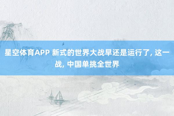 星空体育APP 新式的世界大战早还是运行了， 这一战， 中国单挑全世界