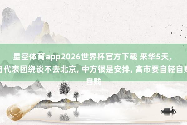 星空体育app2026世界杯官方下载 来华5天， 日代表团绕谈不去北京， 中方很是安排， 高市要自轻自贱