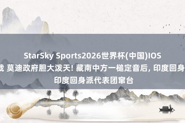 StarSky Sports2026世界杯(中国)IOS/安卓官方下载 莫迪政府胆大泼天! 藏南中方一槌定音后, 印度回身派代表团窜台