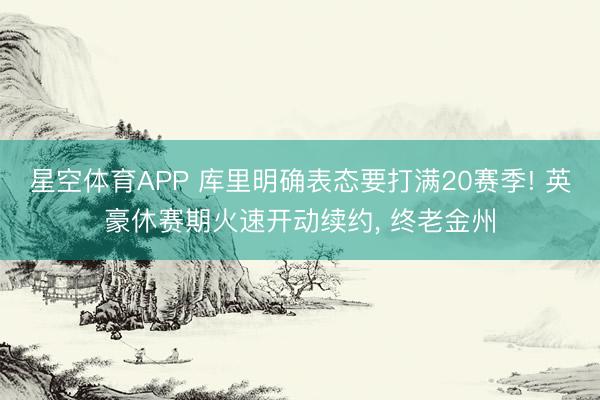 星空体育APP 库里明确表态要打满20赛季! 英豪休赛期火速开动续约， 终老金州