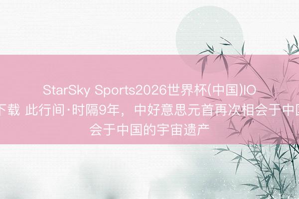 StarSky Sports2026世界杯(中国)IOS/安卓官方下载 此行间·时隔9年，中好意思元首再次相会于中国的宇宙遗产