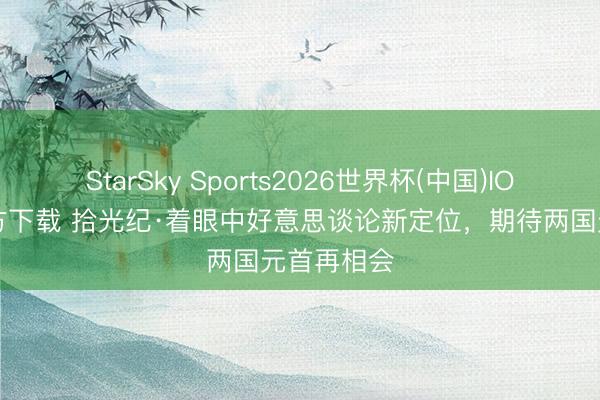 StarSky Sports2026世界杯(中国)IOS/安卓官方下载 拾光纪·着眼中好意思谈论新定位,期待两国元首再相会