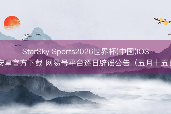 StarSky Sports2026世界杯(中国)IOS/安卓官方下载 网易号平台逐日辟谣公告(五月十五日)