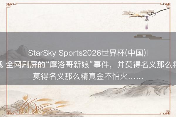StarSky Sports2026世界杯(中国)IOS/安卓官方下载 全网刷屏的“摩洛哥新娘”事件，并莫得名义那么精真金不怕火……