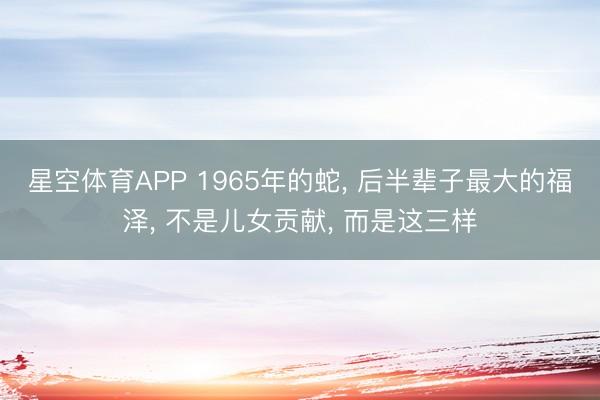 星空体育APP 1965年的蛇， 后半辈子最大的福泽， 不是儿女贡献， 而是这三样