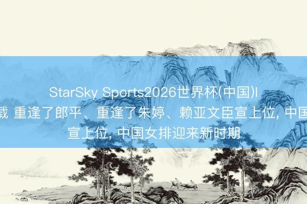 StarSky Sports2026世界杯(中国)IOS/安卓官方下载 重逢了郎平、重逢了朱婷、赖亚文臣宣上位， 中国女排迎来新时期