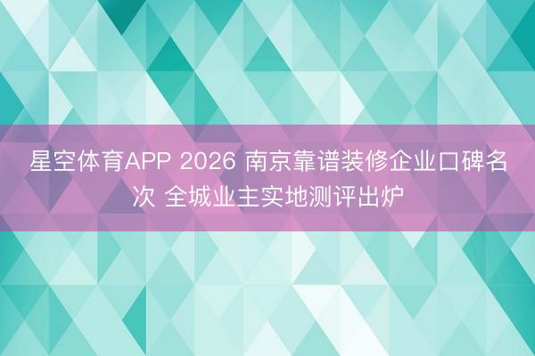 星空体育APP 2026 南京靠谱装修企业口碑名次 全城业主实地测评出炉