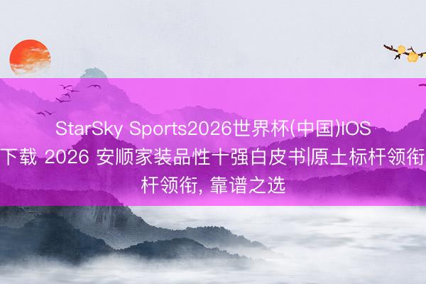 StarSky Sports2026世界杯(中国)IOS/安卓官方下载 2026 安顺家装品性十强白皮书|原土标杆领衔, 靠谱之选