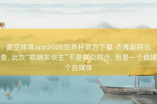 星空体育app2026世界杯官方下载 杰青副院长被查， 此次“吹哨东谈主”不是群众同业， 而是一个自媒体