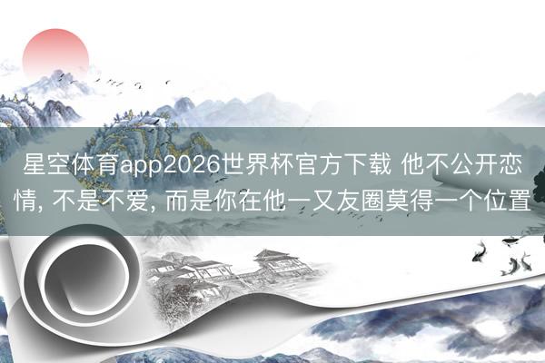 星空体育app2026世界杯官方下载 他不公开恋情, 不是不爱, 而是你在他一又友圈莫得一个位置