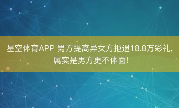 星空体育APP 男方提离异女方拒退18.8万彩礼, 属实是男方更不体面!