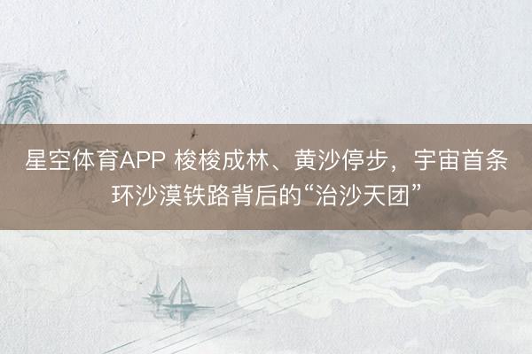 星空体育APP 梭梭成林、黄沙停步，宇宙首条环沙漠铁路背后的“治沙天团”