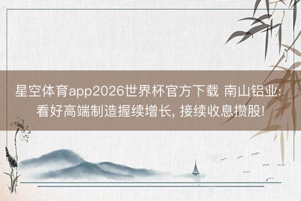 星空体育app2026世界杯官方下载 南山铝业: 看好高端制造握续增长， 接续收息攒股!