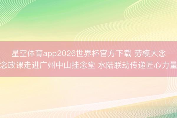 星空体育app2026世界杯官方下载 劳模大念念政课走进广州中山挂念堂 水陆联动传递匠心力量
