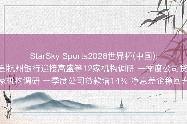 StarSky Sports2026世界杯(中国)IOS/安卓官方下载 调研速递|杭州银行迎接高盛等12家机构调研 一季度公司贷款增14% 净息差企稳回升