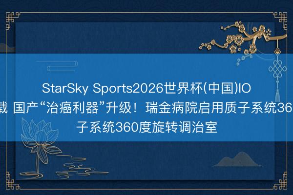 StarSky Sports2026世界杯(中国)IOS/安卓官方下载 国产“治癌利器”升级！瑞金病院启用质子系统360度旋转调治室