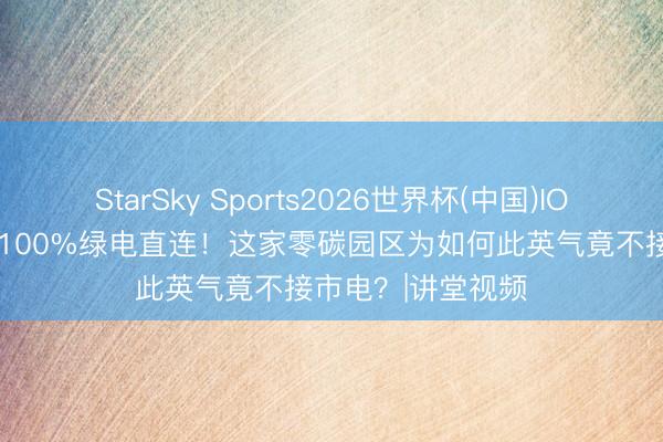 StarSky Sports2026世界杯(中国)IOS/安卓官方下载 100%绿电直连！这家零碳园区为如何此英气竟不接市电？|讲堂视频