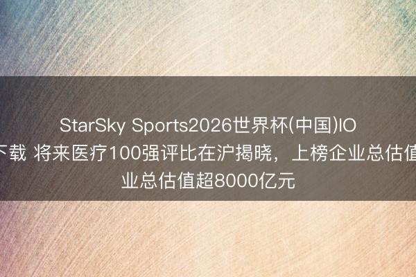 StarSky Sports2026世界杯(中国)IOS/安卓官方下载 将来医疗100强评比在沪揭晓,上榜企业总估值超8000亿元
