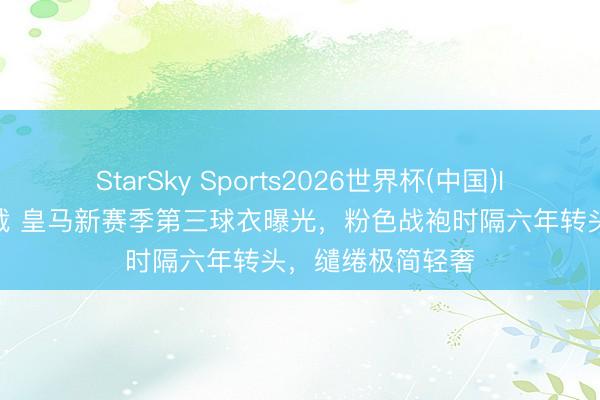 StarSky Sports2026世界杯(中国)IOS/安卓官方下载 皇马新赛季第三球衣曝光，粉色战袍时隔六年转头，缱绻极简轻奢