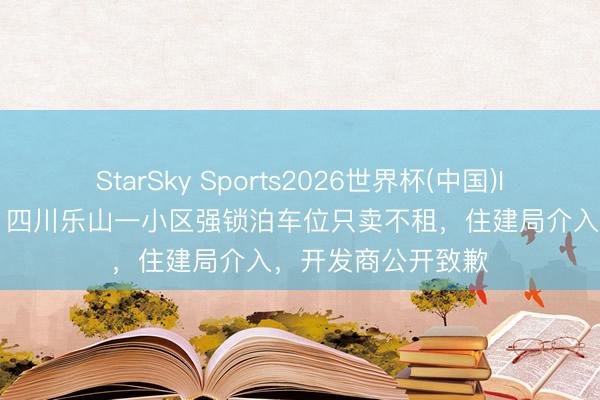 StarSky Sports2026世界杯(中国)IOS/安卓官方下载 四川乐山一小区强锁泊车位只卖不租,住建局介入,开发商公开致歉