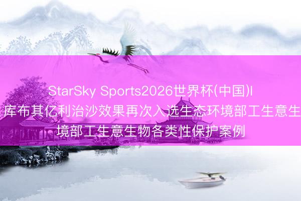 StarSky Sports2026世界杯(中国)IOS/安卓官方下载 库布其亿利治沙效果再次入选生态环境部工生意生物各类性保护案例