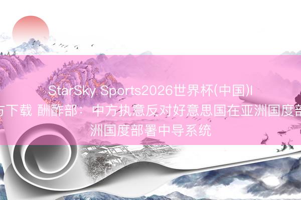 StarSky Sports2026世界杯(中国)IOS/安卓官方下载 酬酢部:中方执意反对好意思国在亚洲国度部署中导系统