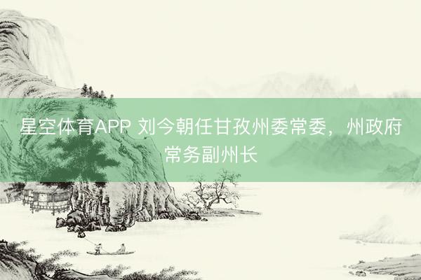 星空体育APP 刘今朝任甘孜州委常委,州政府常务副州长