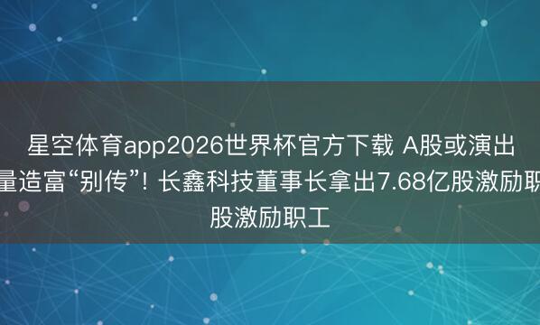 星空体育app2026世界杯官方下载 A股或演出批量造富“别传”! 长鑫科技董事长拿出7.68亿股激励职工