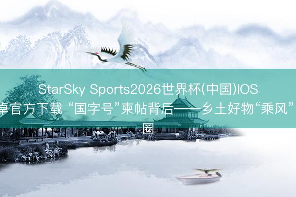 StarSky Sports2026世界杯(中国)IOS/安卓官方下载 “国字号”柬帖背后——乡土好物“乘风”出圈