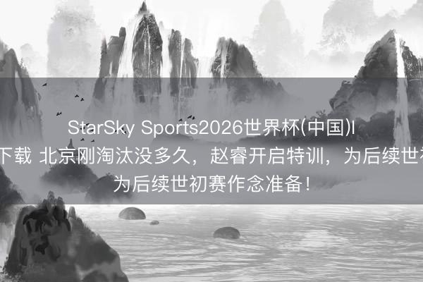 StarSky Sports2026世界杯(中国)IOS/安卓官方下载 北京刚淘汰没多久，赵睿开启特训，为后续世初赛作念准备！
