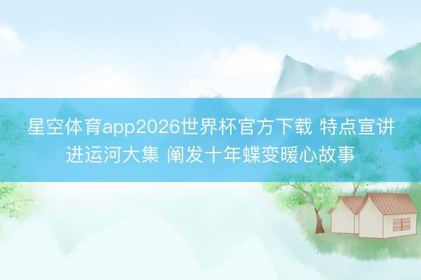 星空体育app2026世界杯官方下载 特点宣讲进运河大集 阐发十年蝶变暖心故事