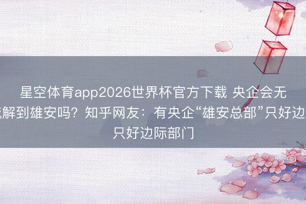 星空体育app2026世界杯官方下载 央企会无数目疏解到雄安吗?知乎网友:有央企“雄安总部”只好边际部门