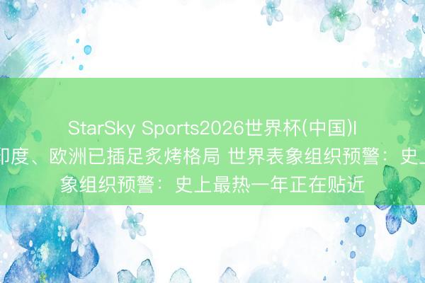 StarSky Sports2026世界杯(中国)IOS/安卓官方下载 印度、欧洲已插足炙烤格局 世界表象组织预警:史上最热一年正在贴近