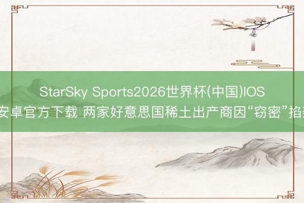 StarSky Sports2026世界杯(中国)IOS/安卓官方下载 两家好意思国稀土出产商因“窃密”掐架
