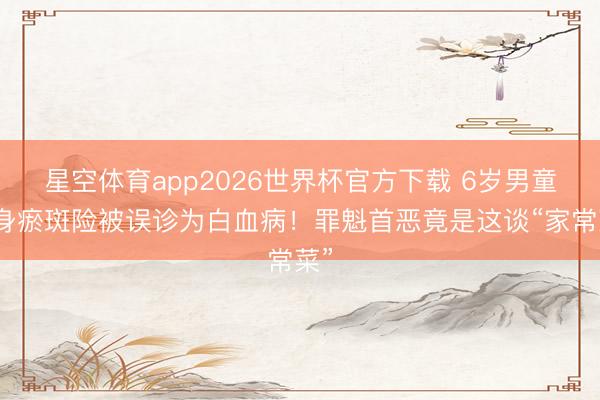 星空体育app2026世界杯官方下载 6岁男童全身瘀斑险被误诊为白血病！罪魁首恶竟是这谈“家常菜”