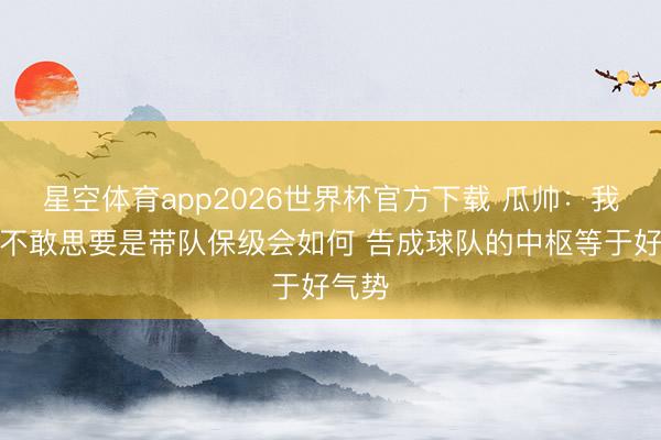 星空体育app2026世界杯官方下载 瓜帅：我王人不敢思要是带队保级会如何 告成球队的中枢等于好气势