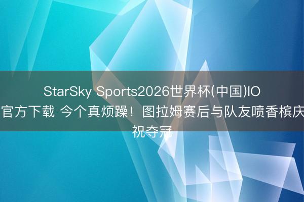 StarSky Sports2026世界杯(中国)IOS/安卓官方下载 今个真烦躁！图拉姆赛后与队友喷香槟庆祝夺冠