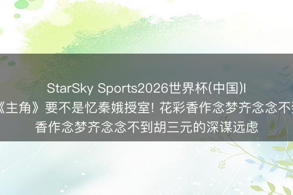 StarSky Sports2026世界杯(中国)IOS/安卓官方下载 《主角》要不是忆秦娥授室! 花彩香作念梦齐念念不到胡三元的深谋远虑