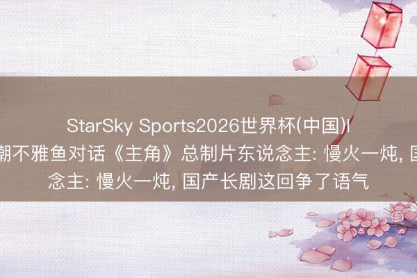 StarSky Sports2026世界杯(中国)IOS/安卓官方下载 新潮不雅鱼对话《主角》总制片东说念主: 慢火一炖， 国产长剧这回争了语气