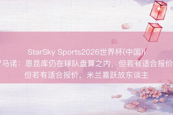 StarSky Sports2026世界杯(中国)IOS/安卓官方下载 罗马诺:恩昆库仍在球队盘算之内,但若有适合报价,米兰喜跃放东谈主