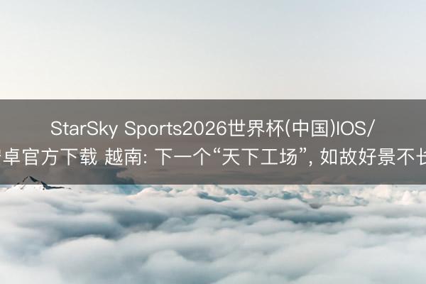 StarSky Sports2026世界杯(中国)IOS/安卓官方下载 越南: 下一个“天下工场”， 如故好景不长?